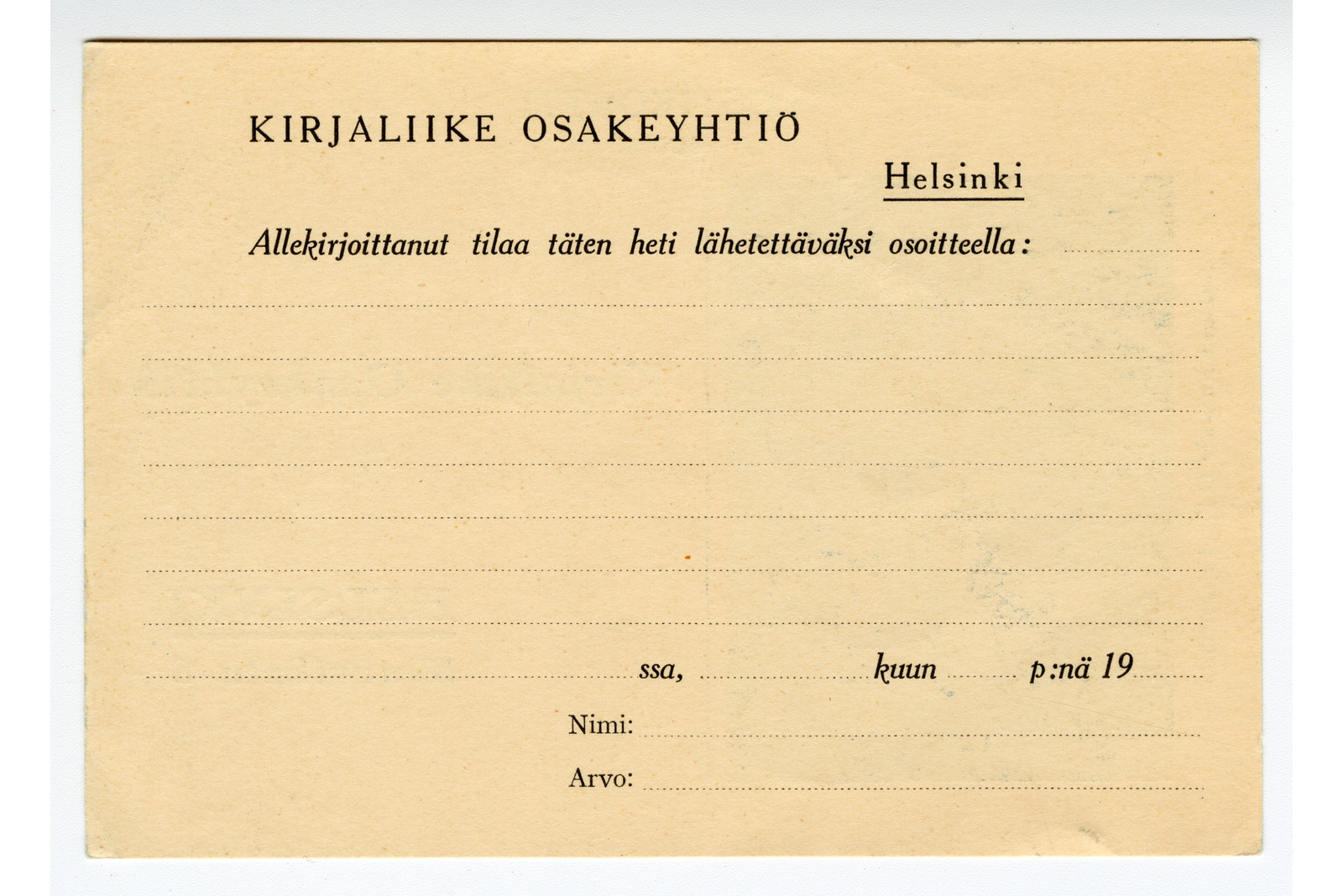 Vaakasuuntainen tilauskortti, jossa on mustaa painettua suomenkielistä tekstiä ja tyhjiä täyttöviivoja kellertävällä pohjalla. Vasemmassa yläkulmassa lukee teksti ”Kirjaliike Osakeyhtiö” ja oikealla puolella kahdella viivalla alleviivattu sana ”Helsinki”. Niiden alapuolella on kursivoitu teksti ”Allekirjoittanut tilaa täten heti lähetettäväksi osoitteella:”, jota seuraa useita tyhjiä katkoviivoja. Kortin alaosassa on tekstikohdat ”ssa,”, ”kuun” ja ”p:nä 19” päivämäärän merkitsemistä varten, sekä niiden alla kohdat ”Nimi:” ja ”Arvo:”.