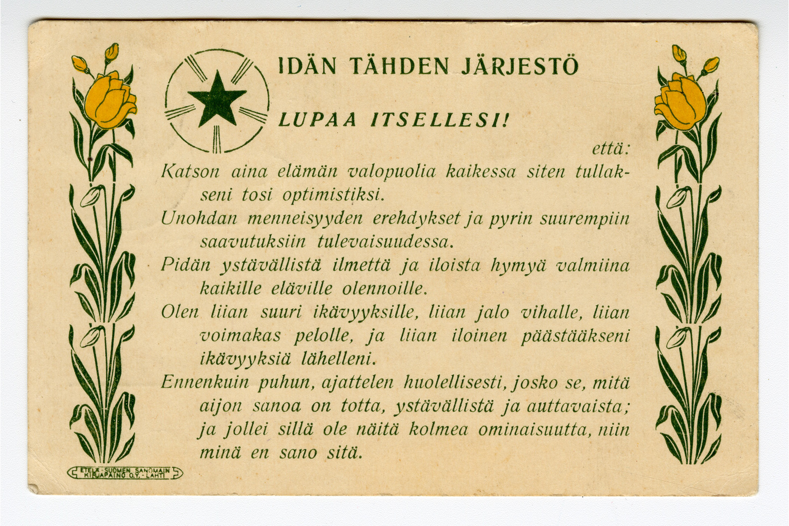 Vaakasuuntainen postikortti, jonka kellertävälle pohjalle on painettu mustalla tekstillä lupauslista otsikolla idän tähden järjestö lupaa itsellesi!. Tekstin vasemmassa yläkulmassa on pyöreä tunnus, jonka sisällä on vihreä viisisakarainen tähti ja siitä säteileviä viivoja. Kortin molemmissa reunoissa on pystysuuntainen, vihreälehtinen kasviornamentti, jonka huipulla kukkii keltainen tulppaani. Alareunassa on kursiivilla kirjoitettu viisikohtainen elämänohjeisto, joka alkaa sanoilla katson aina elämän valopuolia. Vasemmassa alakulmassa on pieni, soikea kirjapainon tunnus.